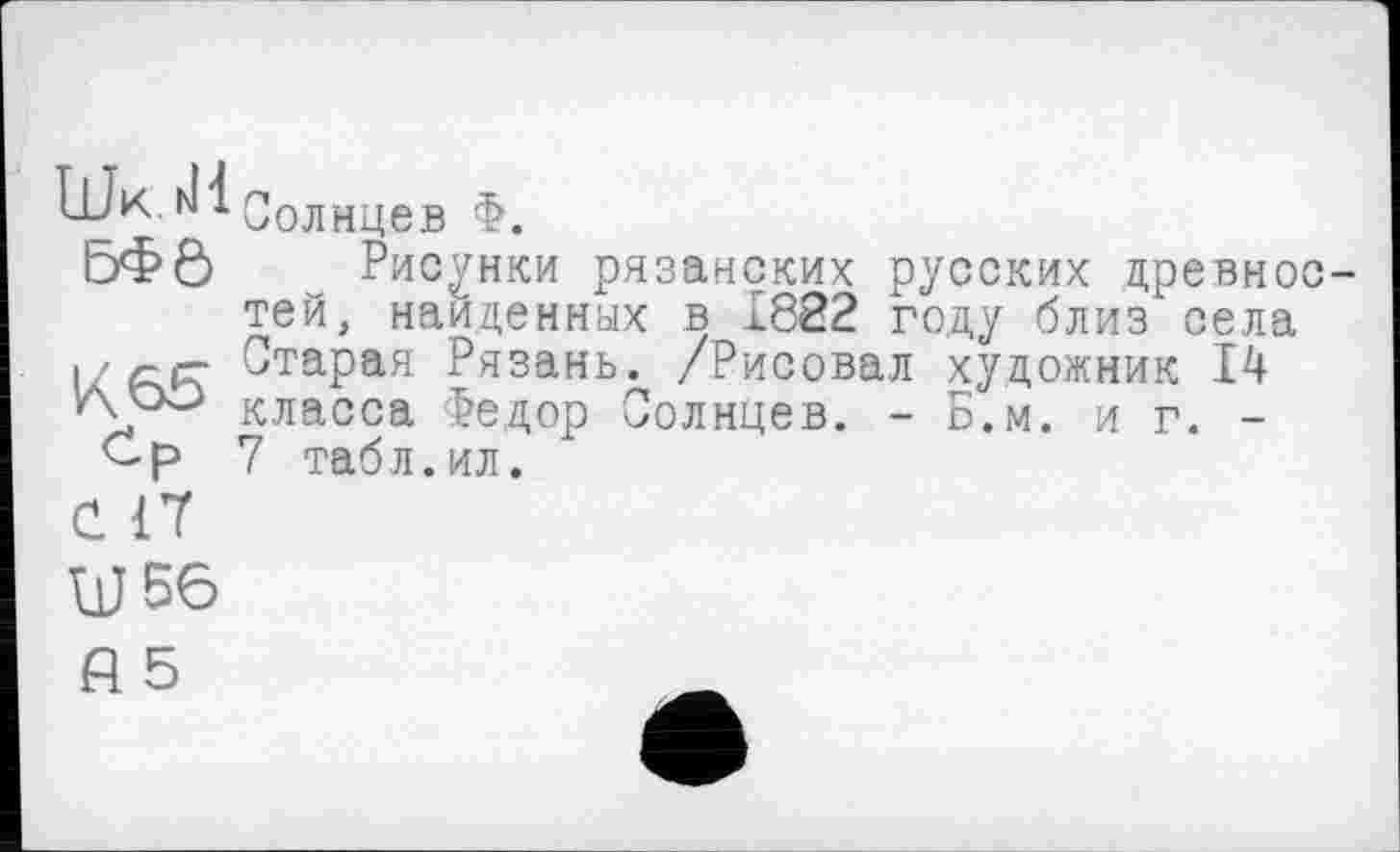 ﻿Шк.гіі Солнцев Ф.
ЬФ6 Рисунки рязанских русских древностей, найденных в 1822 году близ села
I ' с.рг Старая Рязань. /Рисовал художник 14
Аро класса Федор Солнцев. - Б.м. иг. -
Ср 7 табл.ил.
С. <7
W 56
fl 5